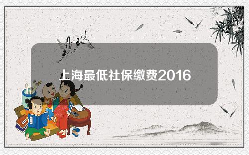 上海最低社保缴费2016(上海最低社保缴费2022计算)