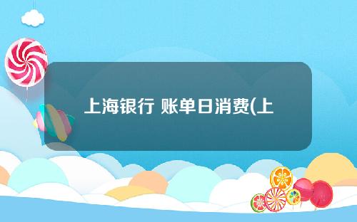 上海银行 账单日消费(上海银行账单日更改)