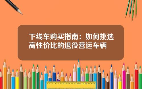 下线车购买指南：如何挑选高性价比的退役营运车辆