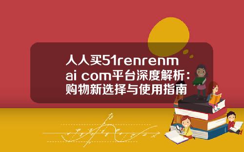 人人买51renrenmai com平台深度解析：购物新选择与使用指南