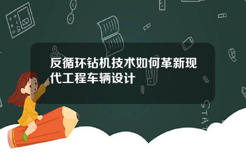 反循环钻机技术如何革新现代工程车辆设计