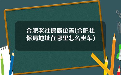 合肥老社保局位置(合肥社保局地址在哪里怎么坐车)
