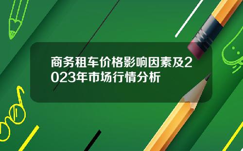 商务租车价格影响因素及2023年市场行情分析