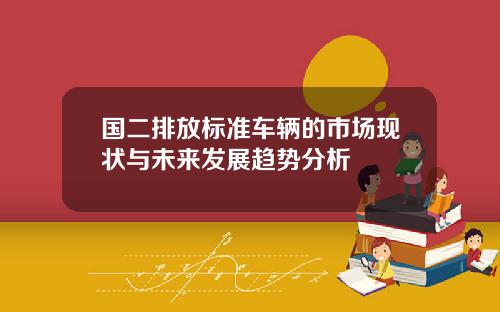 国二排放标准车辆的市场现状与未来发展趋势分析
