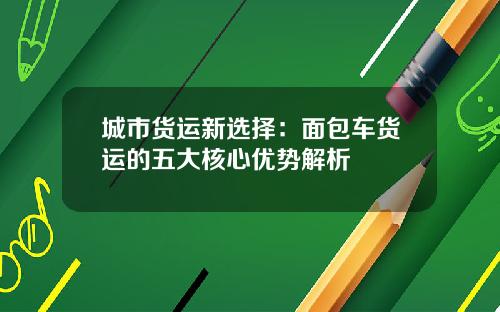 城市货运新选择：面包车货运的五大核心优势解析