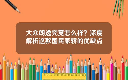 大众朗逸究竟怎么样？深度解析这款国民家轿的优缺点