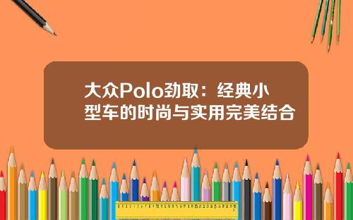 大众Polo劲取：经典小型车的时尚与实用完美结合