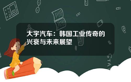 大宇汽车：韩国工业传奇的兴衰与未来展望