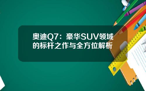 奥迪Q7：豪华SUV领域的标杆之作与全方位解析