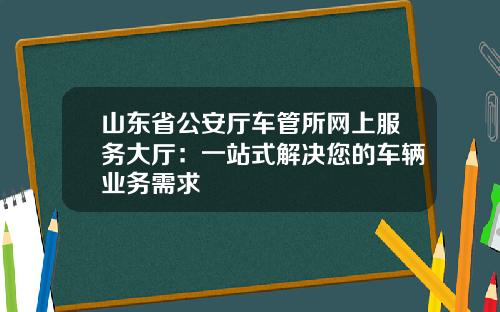 山东省公安厅车管所网上服务大厅：一站式解决您的车辆业务需求