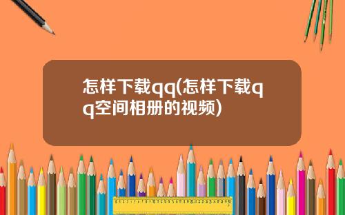 怎样下载qq(怎样下载qq空间相册的视频)