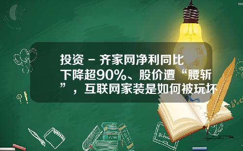 投资 - 齐家网净利同比下降超90%、股价遭“腰斩”，互联网家装是如何被玩坏的？