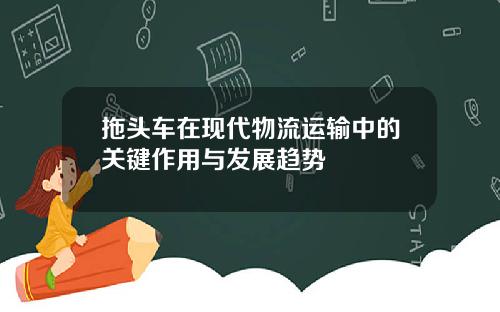 拖头车在现代物流运输中的关键作用与发展趋势