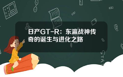 日产GT-R：东瀛战神传奇的诞生与进化之路