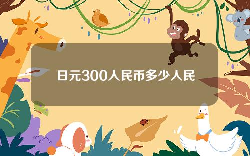日元300人民币多少人民币多少人民币(日元300元相当于人民币多少钱)
