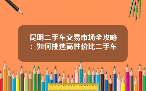 昆明二手车交易市场全攻略：如何挑选高性价比二手车