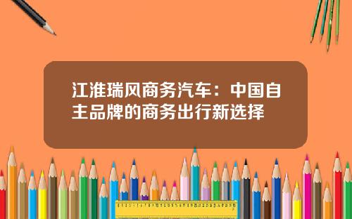 江淮瑞风商务汽车：中国自主品牌的商务出行新选择