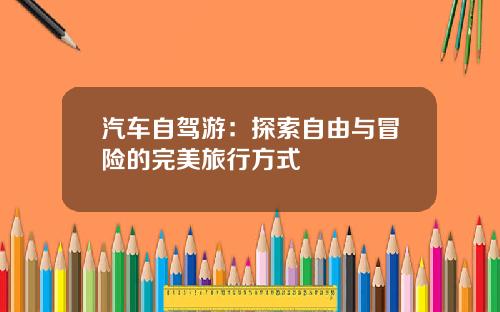 汽车自驾游：探索自由与冒险的完美旅行方式