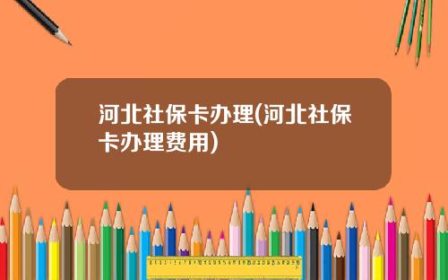 河北社保卡办理(河北社保卡办理费用)