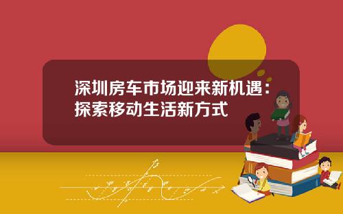深圳房车市场迎来新机遇：探索移动生活新方式