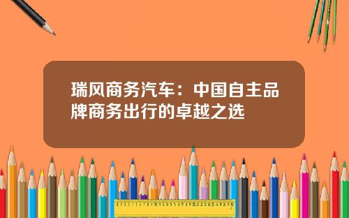 瑞风商务汽车：中国自主品牌商务出行的卓越之选