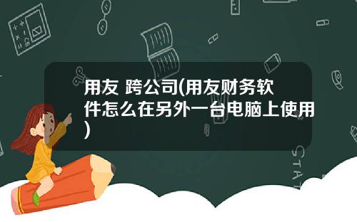 用友 跨公司(用友财务软件怎么在另外一台电脑上使用)