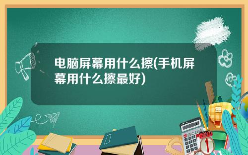 电脑屏幕用什么擦(手机屏幕用什么擦最好)