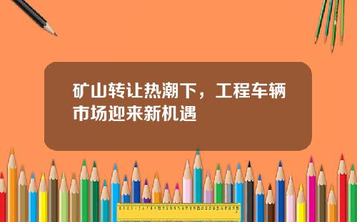 矿山转让热潮下，工程车辆市场迎来新机遇