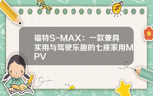 福特S-MAX：一款兼具实用与驾驶乐趣的七座家用MPV