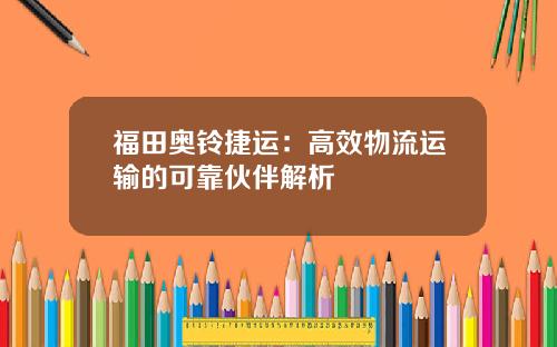 福田奥铃捷运：高效物流运输的可靠伙伴解析