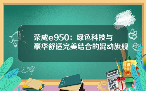 荣威e950：绿色科技与豪华舒适完美结合的混动旗舰