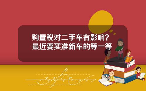 购置税对二手车有影响？ 最近要买准新车的等一等