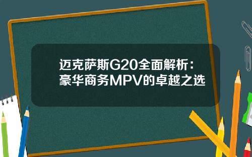 迈克萨斯G20全面解析：豪华商务MPV的卓越之选