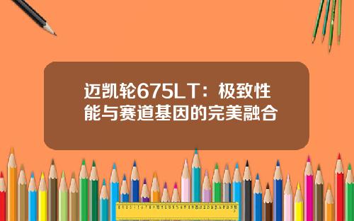 迈凯轮675LT：极致性能与赛道基因的完美融合