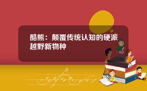 酷熊：颠覆传统认知的硬派越野新物种