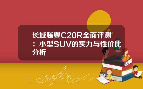 长城腾翼C20R全面评测：小型SUV的实力与性价比分析