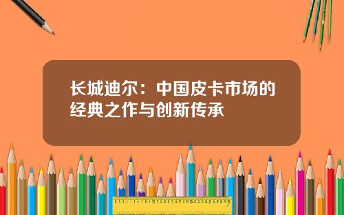 长城迪尔：中国皮卡市场的经典之作与创新传承