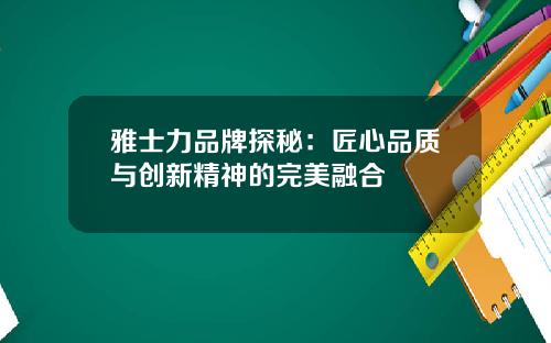 雅士力品牌探秘：匠心品质与创新精神的完美融合