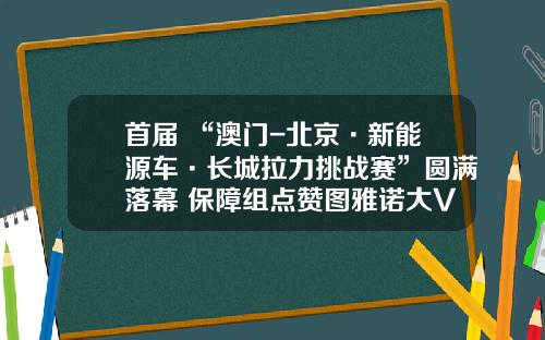 首届 “澳门-北京·新能源车·长城拉力挑战赛”圆满落幕 保障组点赞图雅诺大V