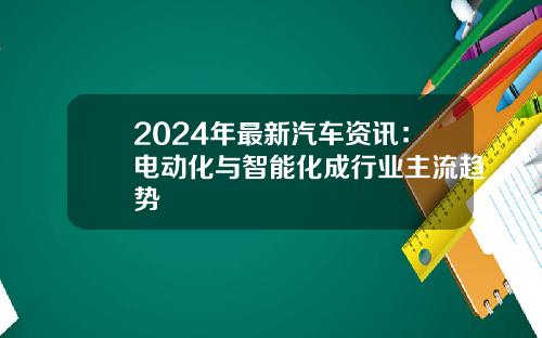 2024年最新汽车资讯：电动化与智能化成行业主流趋势