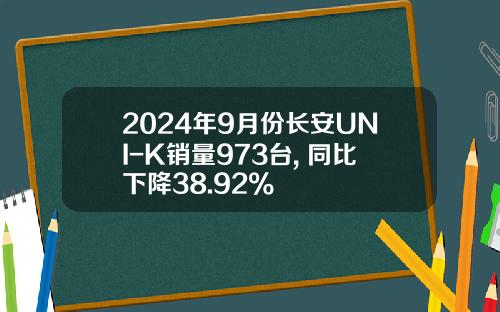 2024年9月份长安UNI-K销量973台, 同比下降38.92%