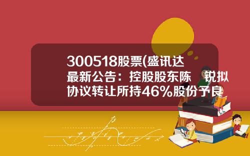 300518股票(盛讯达最新公告：控股股东陈湧锐拟协议转让所持46%股份予良元资产)