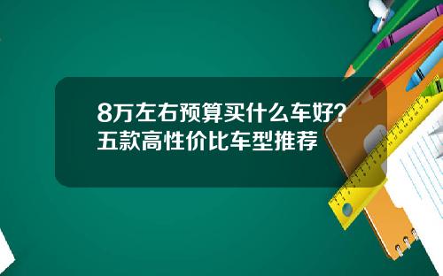 8万左右预算买什么车好？五款高性价比车型推荐